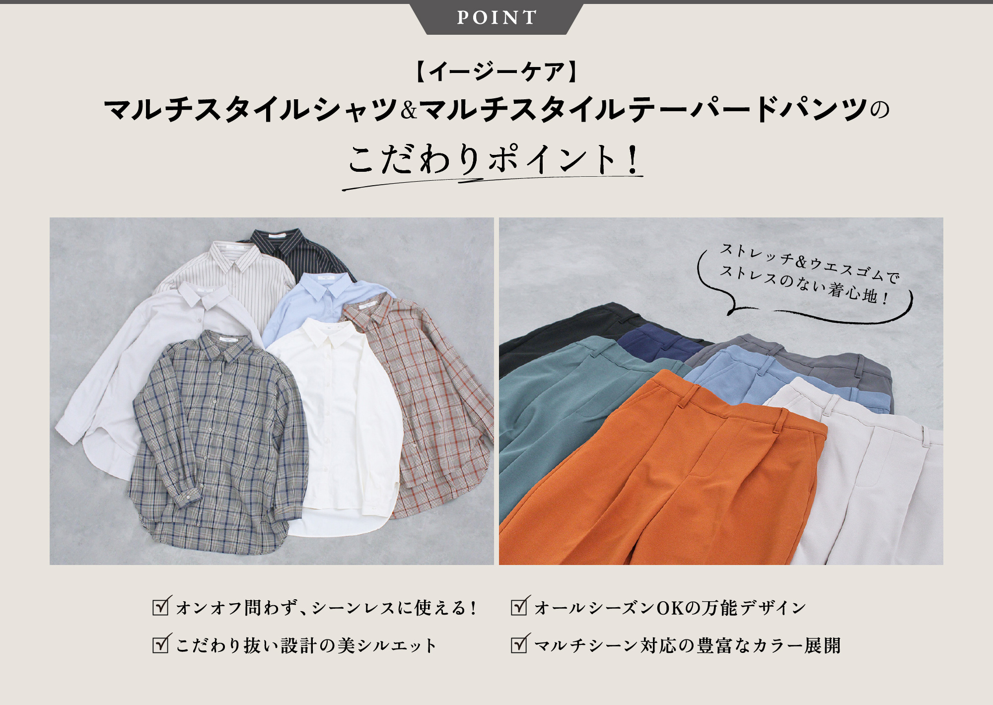 POINT 【イージーケア】マルチスタイルシャツ＆マルチスタイルテーパードパンツのこだわりポイント！ストレッチ&ウエスゴムで
              ストレスのない着心地！オンオフ問わず、シーンレスに使える！こだわり抜い設計の美シルエットオールシーズンOKの万能デザインマルチシーン対応の豊富なカラー展開