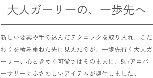 大人ガーリーの、一歩先へ 新しい要素や手の込んだテクニックを取り入れ、こだわりを積み重ねた先に見えたのが、一歩先行く大人ガーリー。心ときめく可愛さはそのままに、5thアニバーサリーにふさわしいアイテムが誕生しました。