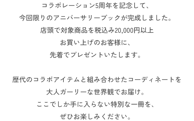 コラボレーション5周年を記念して、今回限りのアニバーサリーブックが完成しました。店頭で対象商品を税込み20,000円以上お買い上げのお客様に、先着でプレゼントいたします。歴代のコラボアイテムと組み合わせたコーディネートを大人ガーリーな世界観でお届け。ここでしか手に入らない特別な一冊を、ぜひお楽しみください。