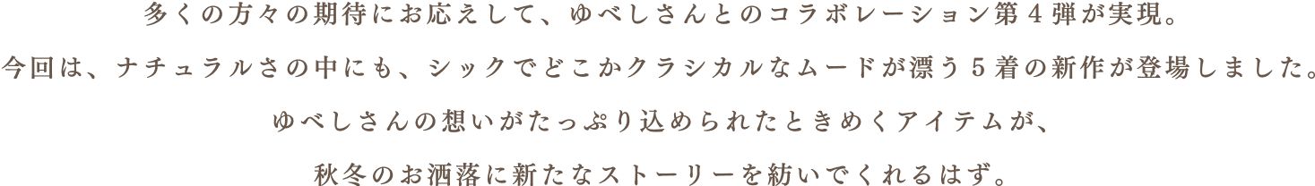 多くの方々の期待にお応えして、ゆべしさんとのコラボレーション第4弾が実現。今回は、ナチュラルさの中にも、シックでどこかクラシカルなムードが漂う5着の新作が登場しました。 ゆべしさんの想いがたっぷり込められたときめくアイテムが、秋冬のお洒落に新たなストーリーを紡いでくれるはず。