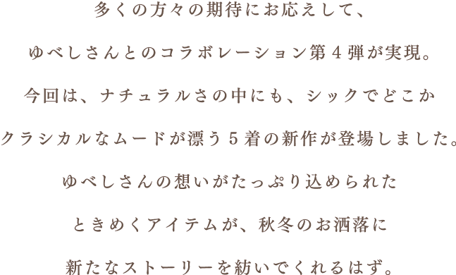 多くの方々の期待にお応えして、ゆべしさんとのコラボレーション第4弾が実現。今回は、ナチュラルさの中にも、シックでどこかクラシカルなムードが漂う5着の新作が登場しました。 ゆべしさんの想いがたっぷり込められたときめくアイテムが、秋冬のお洒落に新たなストーリーを紡いでくれるはず。