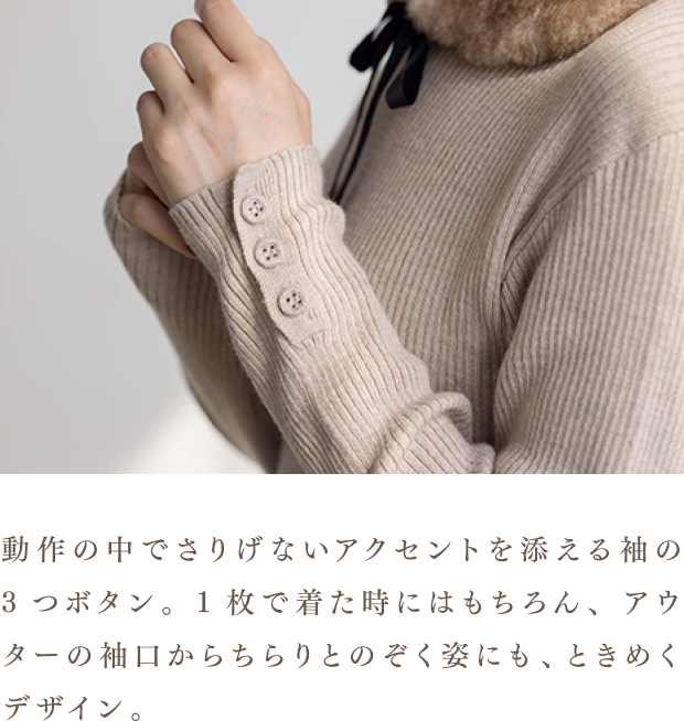動作の中でさりげないアクセントを添える袖の3つボタン。1枚で着た時にはもちろん、アウターの袖口からちらりとのぞく姿にも、ときめくデザイン。