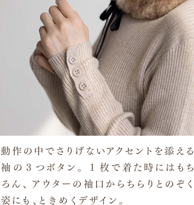動作の中でさりげないアクセントを添える袖の3つボタン。1枚で着た時にはもちろん、アウターの袖口からちらりとのぞく姿にも、ときめくデザイン。