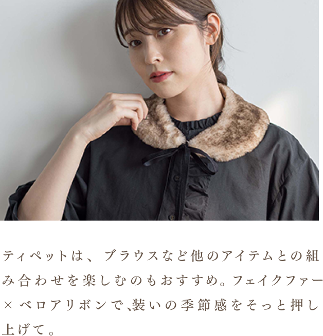 ティペットは、ブラウスなど他のアイテムとの組み合わせを楽しむのもおすすめ。フェイクファー×ベロアリボンで、装いの季節感をそっと押し上げて。