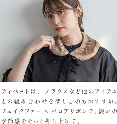 ティペットは、ブラウスなど他のアイテムとの組み合わせを楽しむのもおすすめ。フェイクファー×ベロアリボンで、装いの季節感をそっと押し上げて。
