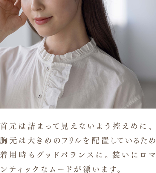 首元は詰まって見えないよう控えめに、胸元は大きめのフリルを配置しているため着用時もグッドバランスに。装いにロマンティックなムードが漂います。