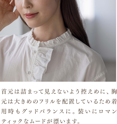 首元は詰まって見えないよう控えめに、胸元は大きめのフリルを配置しているため着用時もグッドバランスに。装いにロマンティックなムードが漂います。
