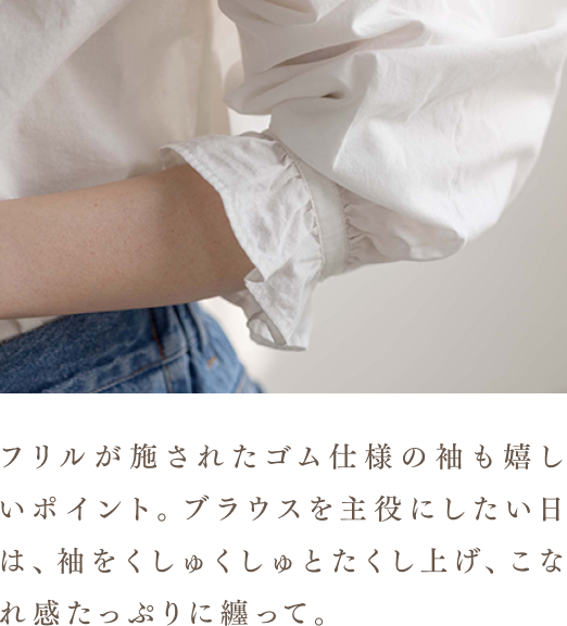 フリルが施されたゴム仕様の袖も嬉しいポイント。ブラウスを主役にしたい日は、袖をくしゅくしゅとたくし上げ、こなれ感たっぷりに纏って。