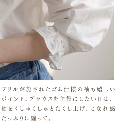 フリルが施されたゴム仕様の袖も嬉しいポイント。ブラウスを主役にしたい日は、袖をくしゅくしゅとたくし上げ、こなれ感たっぷりに纏って。
