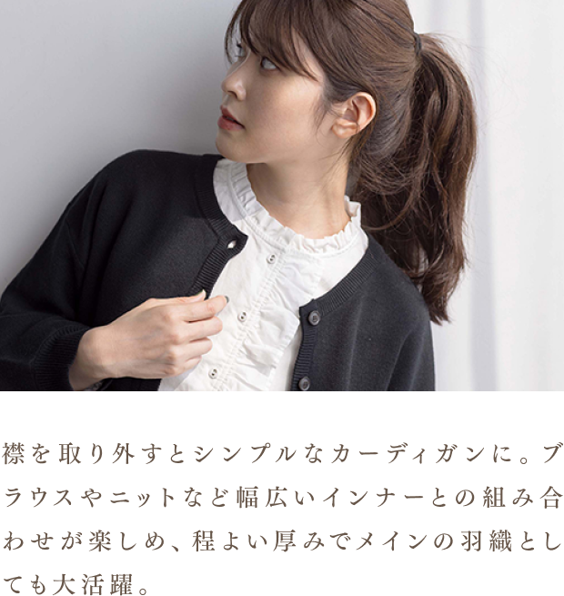 襟を取り外すとシンプルなカーディガンに。ブラウスやニットなど幅広いインナーとの組み合わせが楽しめ、程よい厚みでメインの羽織としても大活躍。