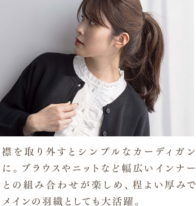 襟を取り外すとシンプルなカーディガンに。ブラウスやニットなど幅広いインナーとの組み合わせが楽しめ、程よい厚みでメインの羽織としても大活躍。