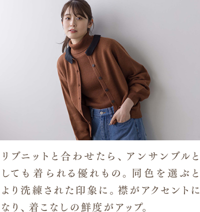リブニットと合わせたら、アンサンブルとしても着られる優れもの。同色を選ぶとより洗練された印象に。襟がアクセントになり、着こなしの鮮度がアップ。