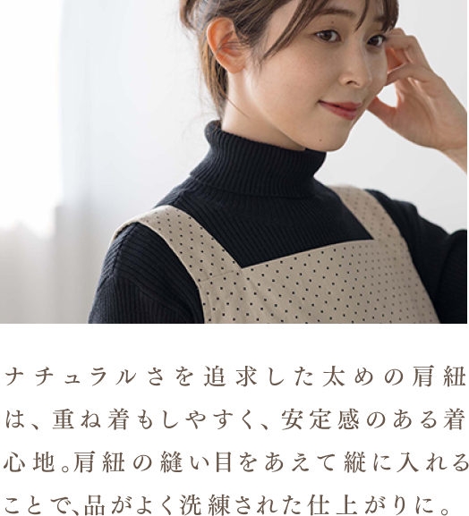 ナチュラルさを追求した太めの肩紐は、重ね着もしやすく、安定感のある着心地。肩紐の縫い目をあえて縦に入れることで、品がよく洗練された仕上がりに。