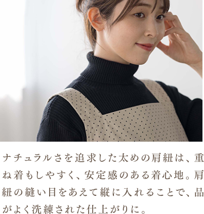 ナチュラルさを追求した太めの肩紐は、重ね着もしやすく、安定感のある着心地。肩紐の縫い目をあえて縦に入れることで、品がよく洗練された仕上がりに。