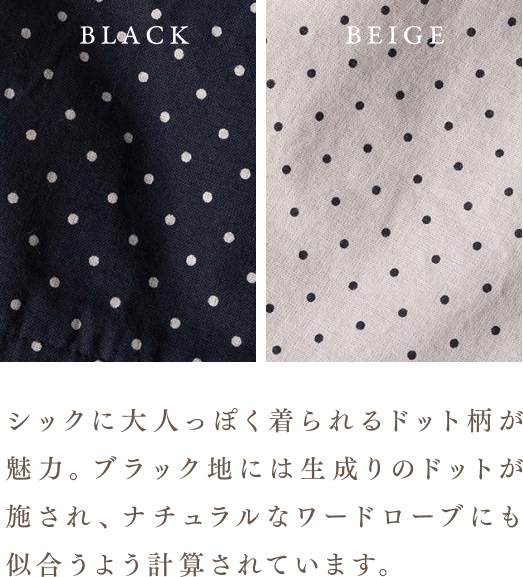 シックに大人っぽく着られるドット柄が魅力。ブラック地には生成りのドットが施され、ナチュラルなワードローブにも似合うよう計算されています。