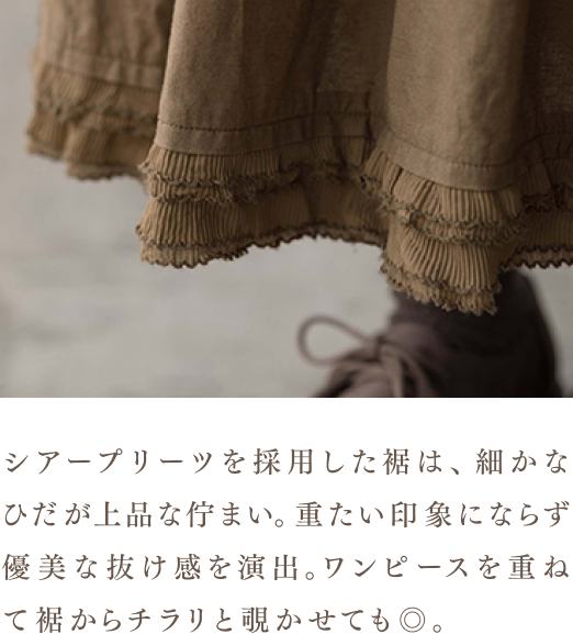 シアープリーツを採用した裾は、細かなひだが上品な佇まい。重たい印象にならず優美な抜け感を演出。ワンピースを重ねて裾からチラリと覗かせても◎。