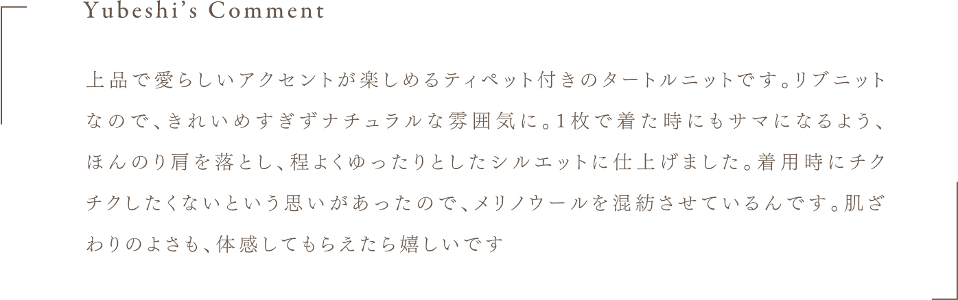 Yubeshi's Comment 上品で愛らしいアクセントが楽しめるティペット付きのタートルニットです。リブニットなので、きれいめすぎずナチュラルな雰囲気に。1枚で着た時にもサマになるよう、ほんのり肩を落とし、程よくゆったりとしたシルエットに仕上げました。着用時にチクチクしたくないという思いがあったので、メリノウールを混紡させているんです。肌ざわりのよさも、体感してもらえたら嬉しいです