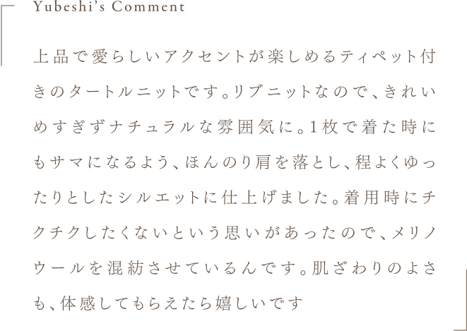Yubeshi's Comment 上品で愛らしいアクセントが楽しめるティペット付きのタートルニットです。リブニットなので、きれいめすぎずナチュラルな雰囲気に。1枚で着た時にもサマになるよう、ほんのり肩を落とし、程よくゆったりとしたシルエットに仕上げました。着用時にチクチクしたくないという思いがあったので、メリノウールを混紡させているんです。肌ざわりのよさも、体感してもらえたら嬉しいです