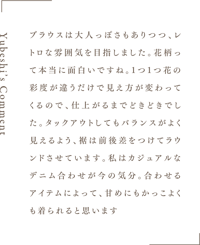 Yubeshi's Comment ブラウスは大人っぽさもありつつ、レトロな雰囲気を目指しました。花柄って本当に面白いですね。1つ1つ花の彩度が違うだけで見え方が変わってくるので、仕上がるまでどきどきでした。タックアウトしてもバランスがよく見えるよう、裾は前後差をつけてラウンドさせています。私はカジュアルなデニム合わせが今の気分。合わせるアイテムによって、甘めにもかっこよくも着られると思います