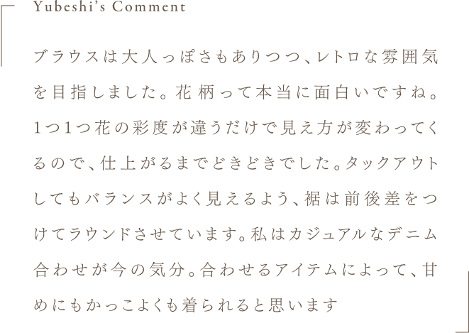 Yubeshi's Comment ブラウスは大人っぽさもありつつ、レトロな雰囲気を目指しました。花柄って本当に面白いですね。1つ1つ花の彩度が違うだけで見え方が変わってくるので、仕上がるまでどきどきでした。タックアウトしてもバランスがよく見えるよう、裾は前後差をつけてラウンドさせています。私はカジュアルなデニム合わせが今の気分。合わせるアイテムによって、甘めにもかっこよくも着られると思います