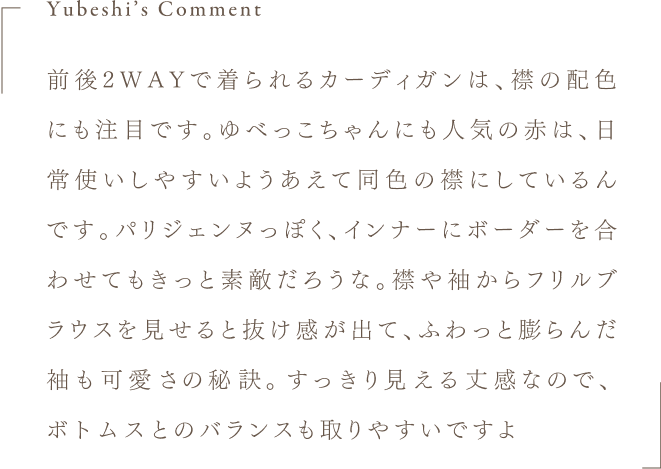 Yubeshi's Comment 前後2WAYで着られるカーディガンは、襟の配色にも注目です。ゆべっこちゃんにも人気の赤は、日常使いしやすいようあえて同色の襟にしているんです。パリジェンヌっぽく、インナーにボーダーを合わせてもきっと素敵だろうな。襟や袖からフリルブラウスを見せると抜け感が出て、ふわっと膨らんだ袖も可愛さの秘訣。すっきり見える丈感なので、ボトムスとのバランスも取りやすいですよ