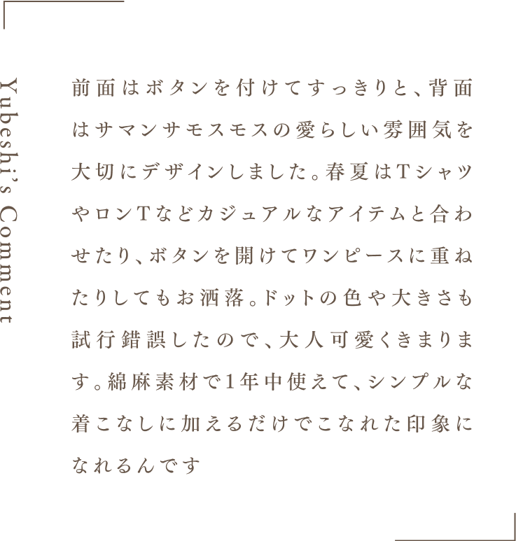 Yubeshi's Comment 前面はボタンを付けてすっきりと、背面はサマンサモスモスの愛らしい雰囲気を大切にデザインしました。春夏はTシャツやロンTなどカジュアルなアイテムと合わせたり、ボタンを開けてワンピースに重ねたりしてもお洒落。ドットの色や大きさも試行錯誤したので、大人可愛くきまります。綿麻素材で1年中使えて、シンプルな着こなしに加えるだけでこなれた印象になれるんです