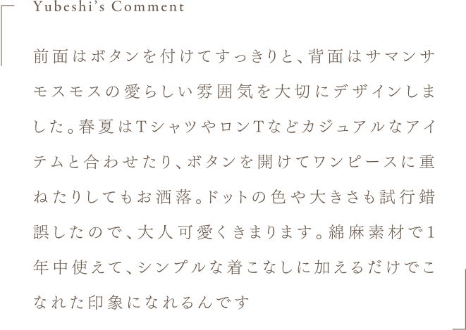 Yubeshi's Comment 前面はボタンを付けてすっきりと、背面はサマンサモスモスの愛らしい雰囲気を大切にデザインしました。春夏はTシャツやロンTなどカジュアルなアイテムと合わせたり、ボタンを開けてワンピースに重ねたりしてもお洒落。ドットの色や大きさも試行錯誤したので、大人可愛くきまります。綿麻素材で1年中使えて、シンプルな着こなしに加えるだけでこなれた印象になれるんです