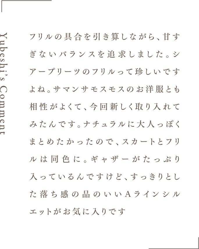 Yubeshi's Comment フリルの具合を引き算しながら、甘すぎないバランスを追求しました。シアープリーツのフリルって珍しいですよね。サマンサモスモスのお洋服とも相性がよくて、今回新しく取り入れてみたんです。ナチュラルに大人っぽくまとめたかったので、スカートとフリルは同色に。ギャザーがたっぷり入っているんですけど、すっきりとした落ち感の品のいいAラインシルエットがお気に入りです