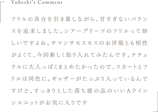 Yubeshi's Comment フリルの具合を引き算しながら、甘すぎないバランスを追求しました。シアープリーツのフリルって珍しいですよね。サマンサモスモスのお洋服とも相性がよくて、今回新しく取り入れてみたんです。ナチュラルに大人っぽくまとめたかったので、スカートとフリルは同色に。ギャザーがたっぷり入っているんですけど、すっきりとした落ち感の品のいいAラインシルエットがお気に入りです