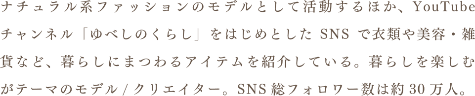 ナチュラル系ファッションモデルとして活動するほか、YouTubeチャンネル「ゆべしのくらし」をはじめとしたSNSで衣類や美容・雑貨など、暮らしにまつわるアイテムを紹介している。暮らしを楽しむがテーマのモデル/クリエイター。SNS総フォロワー数は約30万人。