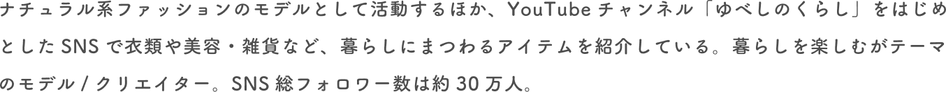 ナチュラル系ファッションモデルとして活動するほか、YouTubeチャンネル「ゆべしのくらし」をはじめとしたSNSで衣類や美容・雑貨など、暮らしにまつわるアイテムを紹介している。暮らしを楽しむがテーマのモデル/クリエイター。SNS総フォロワー数は約30万人。
