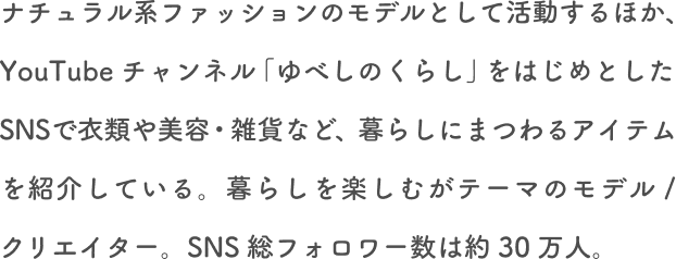 ナチュラル系ファッションモデルとして活動するほか、YouTubeチャンネル「ゆべしのくらし」をはじめとしたSNSで衣類や美容・雑貨など、暮らしにまつわるアイテムを紹介している。暮らしを楽しむがテーマのモデル/クリエイター。SNS総フォロワー数は約30万人。